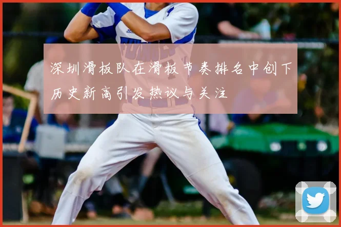 深圳滑板队在滑板节奏排名中创下历史新高引发热议与关注
