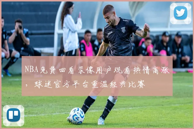 NBA免费回看录像用户观看热情高涨，球迷官方平台重温经典比赛