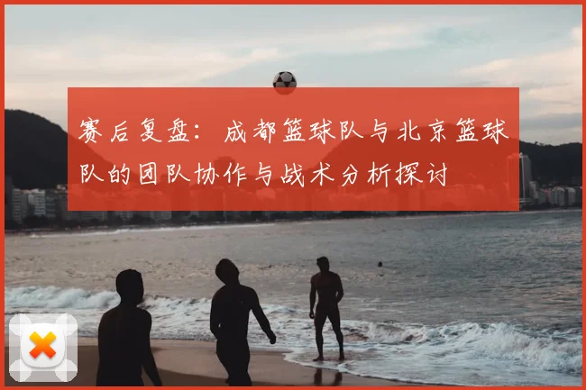 赛后复盘：成都篮球队与北京篮球队的团队协作与战术分析探讨