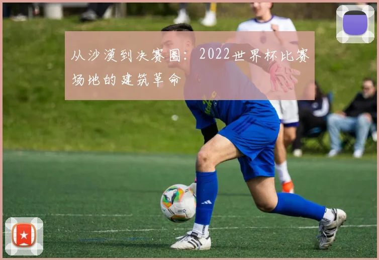 从沙漠到决赛圈：2022世界杯比赛场地的建筑革命