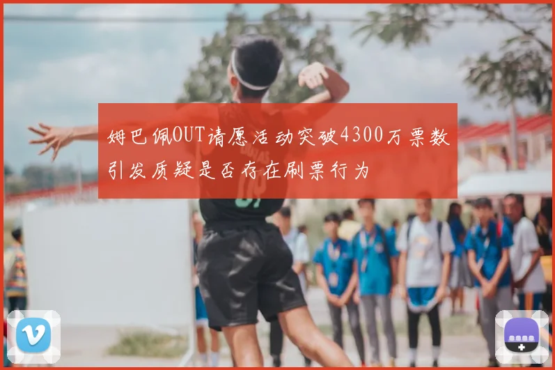 姆巴佩OUT请愿活动突破4300万票数引发质疑是否存在刷票行为