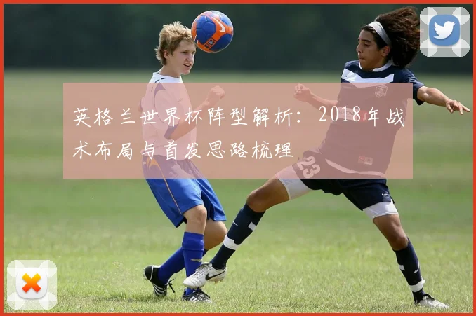 英格兰世界杯阵型解析：2018年战术布局与首发思路梳理
