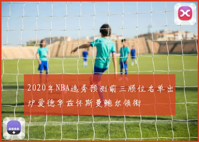 2020年NBA选秀预测前三顺位名单出炉爱德华兹怀斯曼鲍尔领衔