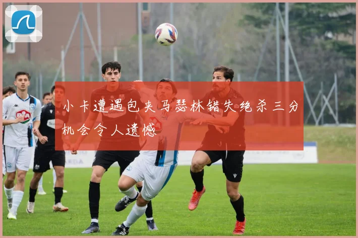 小卡遭遇包夹马瑟林错失绝杀三分机会令人遗憾