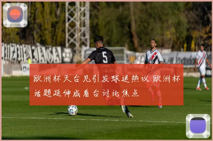 欧洲杯天台见引发球迷热议 欧洲杯话题延伸成看台讨论焦点
