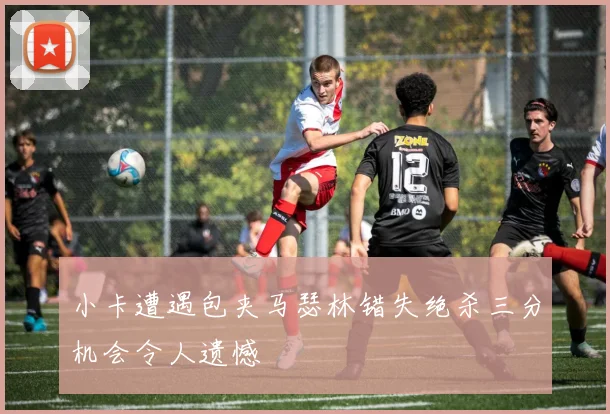 小卡遭遇包夹马瑟林错失绝杀三分机会令人遗憾