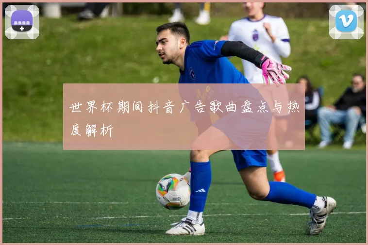 世界杯期间抖音广告歌曲盘点与热度解析