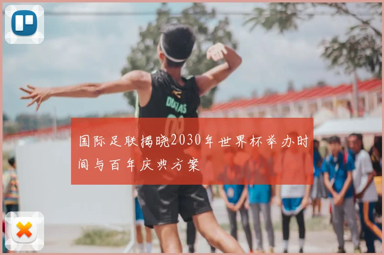 国际足联揭晓2030年世界杯举办时间与百年庆典方案