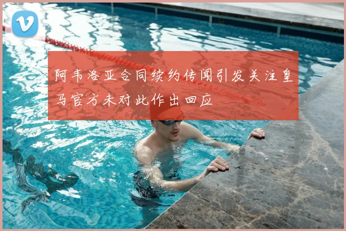阿韦洛亚合同续约传闻引发关注皇马官方未对此作出回应