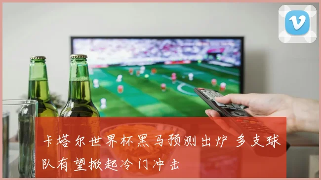 卡塔尔世界杯黑马预测出炉 多支球队有望掀起冷门冲击