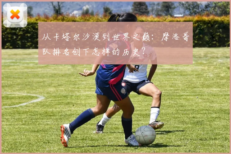 从卡塔尔沙漠到世界之巅：摩洛哥队排名创下怎样的历史？