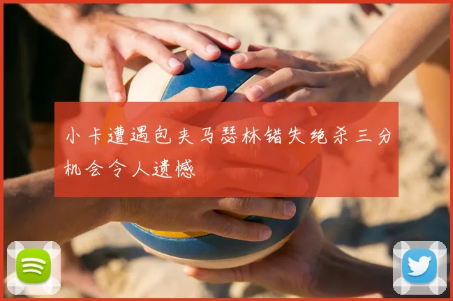 小卡遭遇包夹马瑟林错失绝杀三分机会令人遗憾