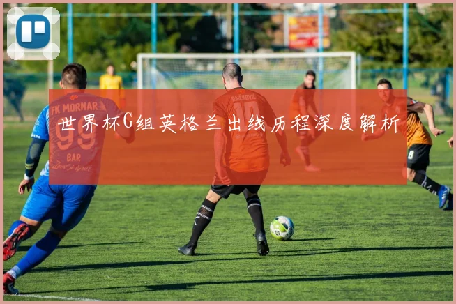 世界杯G组英格兰出线历程深度解析