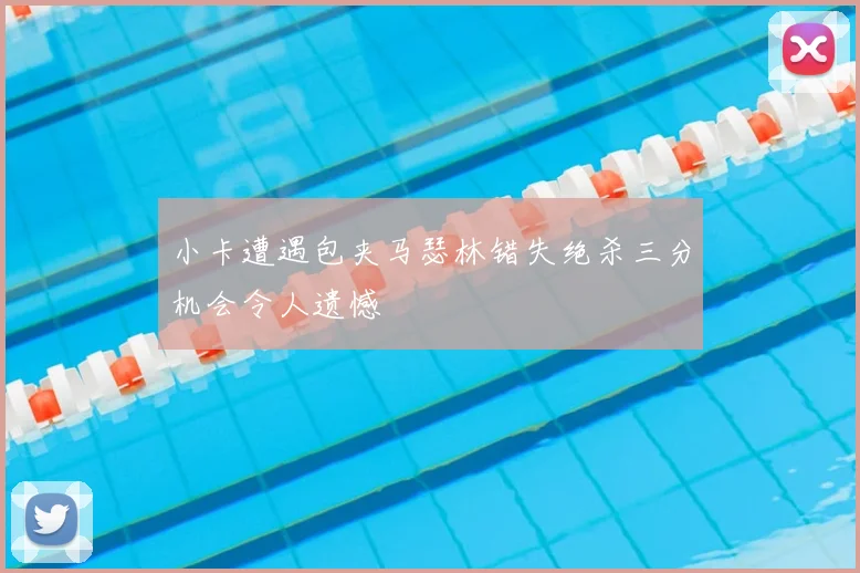 小卡遭遇包夹马瑟林错失绝杀三分机会令人遗憾
