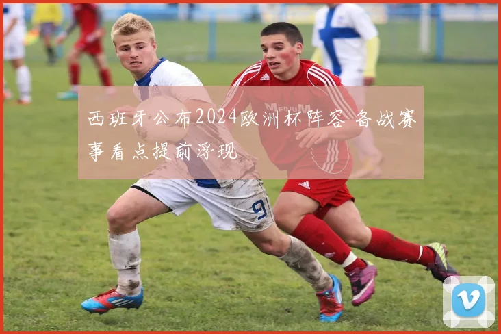 西班牙公布2024欧洲杯阵容 备战赛事看点提前浮现