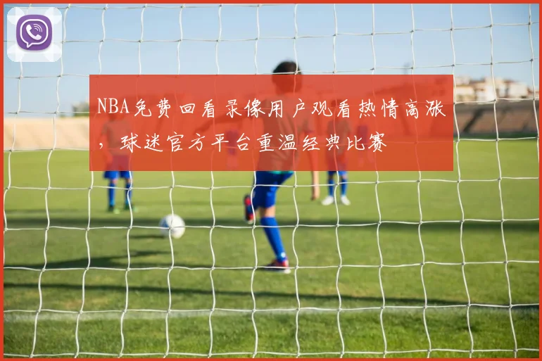 NBA免费回看录像用户观看热情高涨，球迷官方平台重温经典比赛