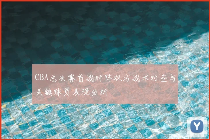 CBA总决赛首战对阵双方战术对垒与关键球员表现分析
