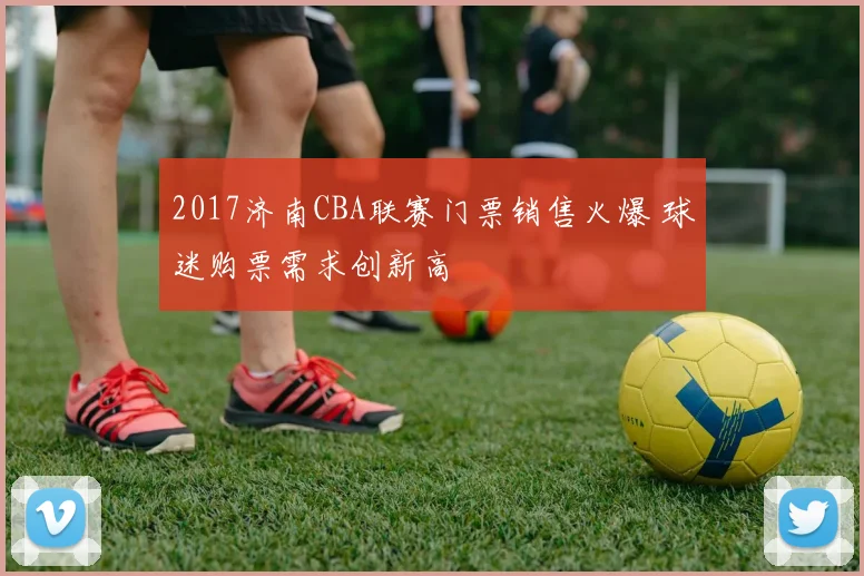 2017济南CBA联赛门票销售火爆 球迷购票需求创新高