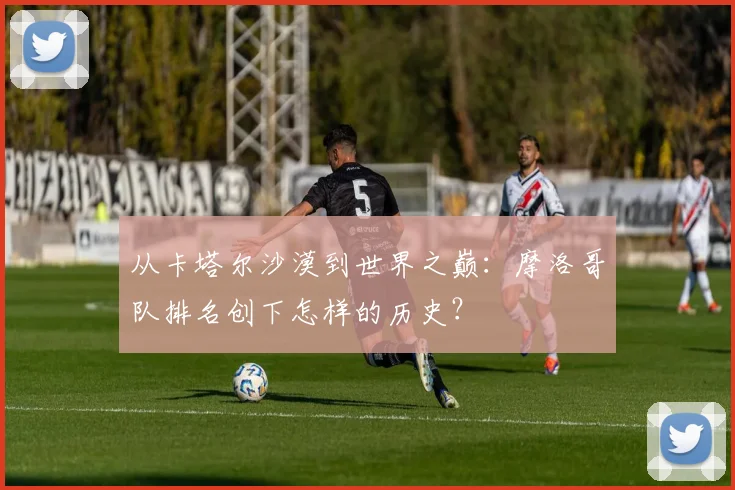从卡塔尔沙漠到世界之巅：摩洛哥队排名创下怎样的历史？