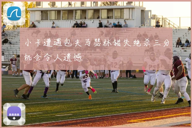 小卡遭遇包夹马瑟林错失绝杀三分机会令人遗憾