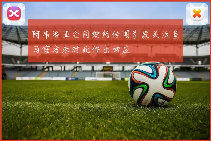 阿韦洛亚合同续约传闻引发关注皇马官方未对此作出回应