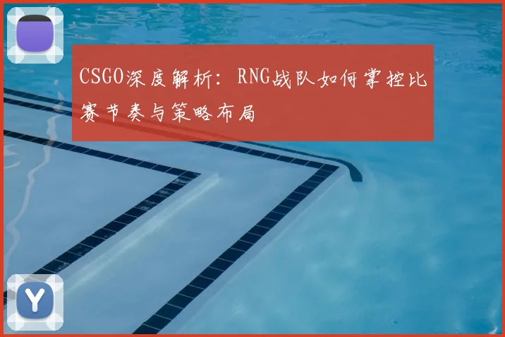 CSGO深度解析：RNG战队如何掌控比赛节奏与策略布局