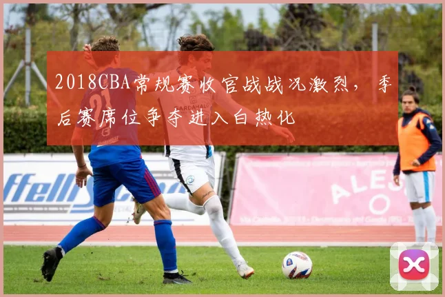 2018CBA常规赛收官战战况激烈，季后赛席位争夺进入白热化