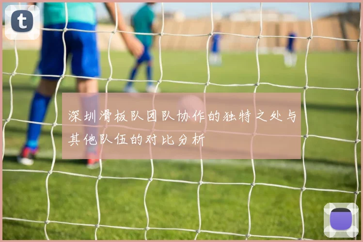 深圳滑板队团队协作的独特之处与其他队伍的对比分析