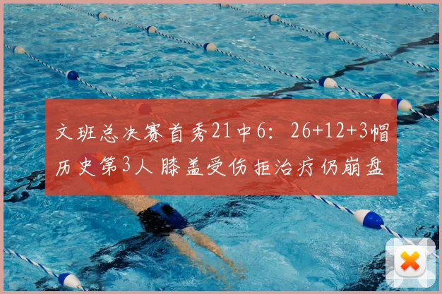 文班总决赛首秀21中6：26+12+3帽历史第3人 膝盖受伤拒治疗仍崩盘