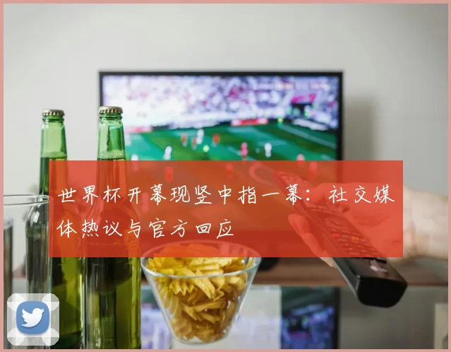 世界杯开幕现竖中指一幕：社交媒体热议与官方回应