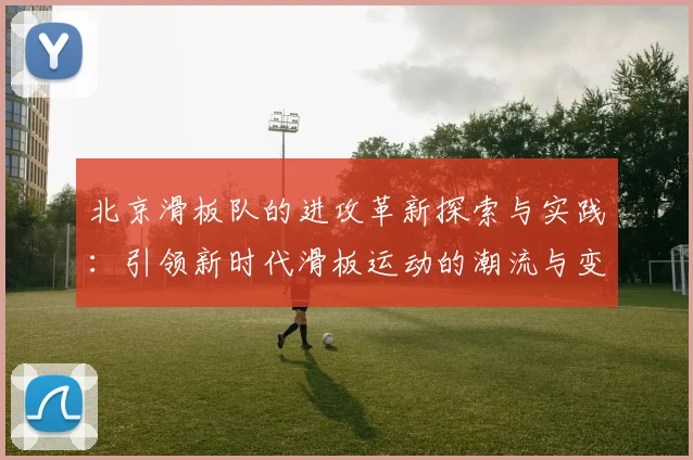 北京滑板队的进攻革新探索与实践：引领新时代滑板运动的潮流与变革