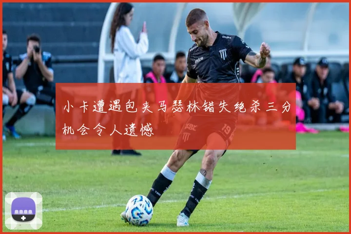 小卡遭遇包夹马瑟林错失绝杀三分机会令人遗憾