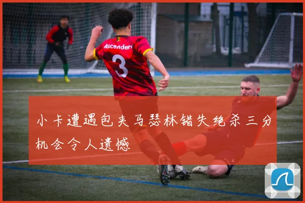 小卡遭遇包夹马瑟林错失绝杀三分机会令人遗憾
