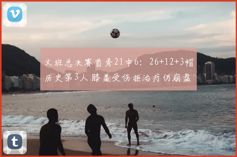 文班总决赛首秀21中6:26+12+3帽历史第3人 膝盖受伤拒治疗仍崩盘