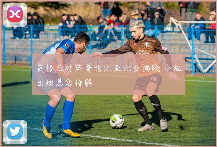 英格兰对阵哥伦比亚比分揭晓 小组出线悬念待解