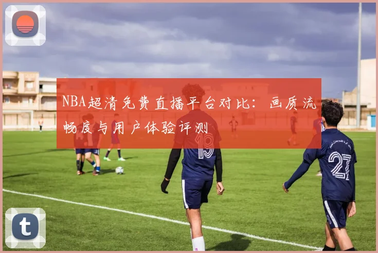 NBA超清免费直播平台对比:画质流畅度与用户体验评测