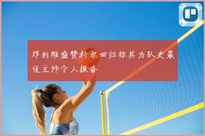 邓利维盛赞科尔回归称其为队史最佳主帅令人振奋