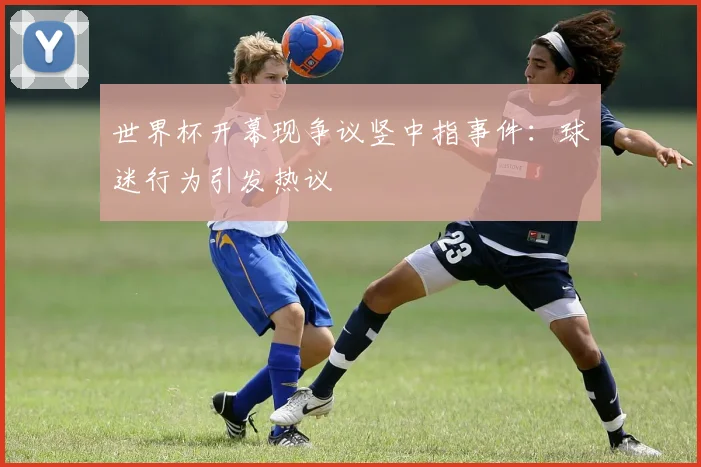 世界杯开幕现争议竖中指事件：球迷行为引发热议