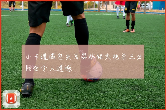 小卡遭遇包夹马瑟林错失绝杀三分机会令人遗憾