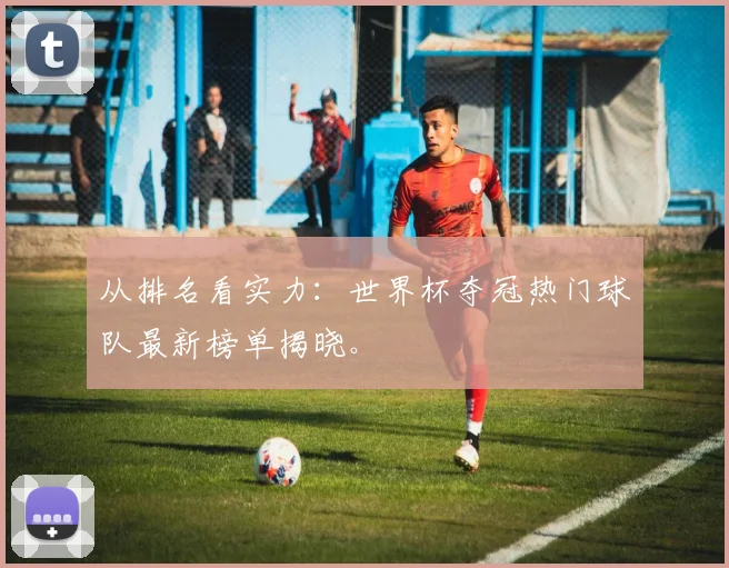 从排名看实力：世界杯夺冠热门球队最新榜单揭晓。