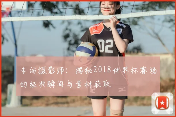 专访摄影师：揭秘2018世界杯赛场的经典瞬间与素材获取