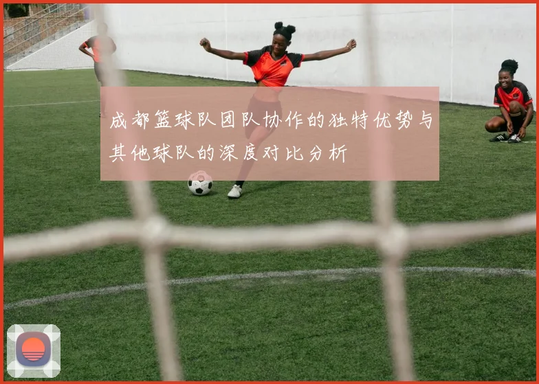 成都篮球队团队协作的独特优势与其他球队的深度对比分析