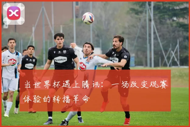当世界杯遇上腾讯：一场改变观赛体验的转播革命