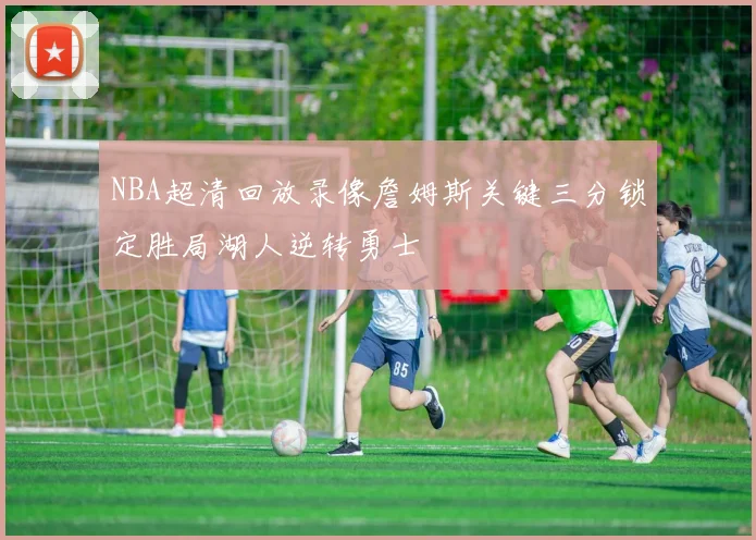 NBA超清回放录像詹姆斯关键三分锁定胜局湖人逆转勇士