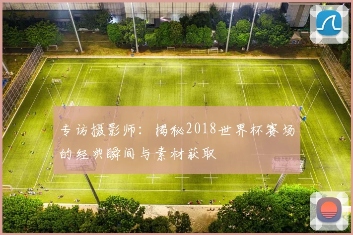 专访摄影师：揭秘2018世界杯赛场的经典瞬间与素材获取