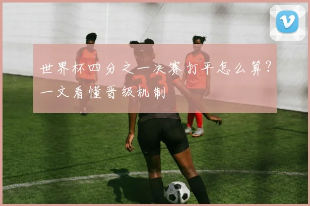 世界杯四分之一决赛打平怎么算？一文看懂晋级机制