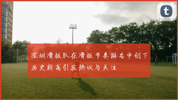 深圳滑板队在滑板节奏排名中创下历史新高引发热议与关注