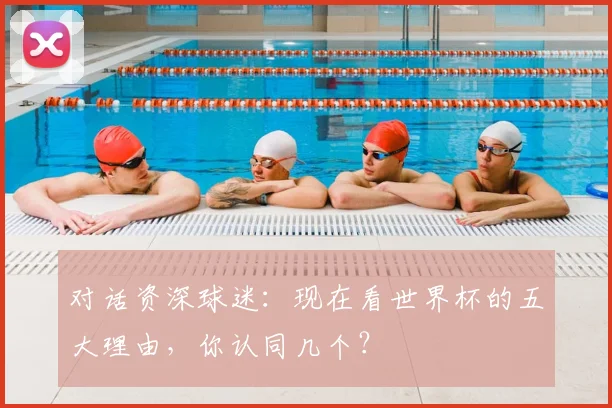 对话资深球迷:现在看世界杯的五大理由,你认同几个?