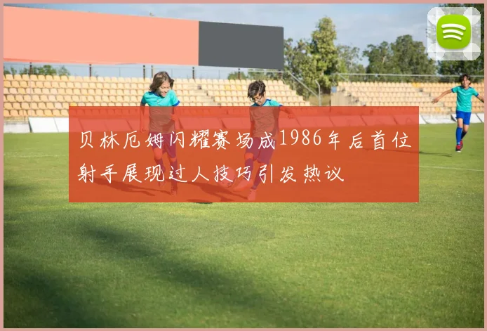 贝林厄姆闪耀赛场成1986年后首位射手展现过人技巧引发热议