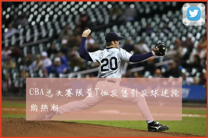 CBA总决赛限量T恤发售引发球迷抢购热潮